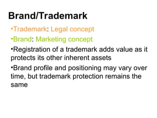 Brand/Trademark
•Trademark: Legal concept
•Brand: Marketing concept
•Registration of a trademark adds value as it
protects its other inherent assets
•Brand profile and positioning may vary over
time, but trademark protection remains the
same
 