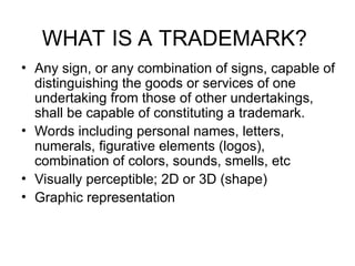 WHAT IS A TRADEMARK?
• Any sign, or any combination of signs, capable of
distinguishing the goods or services of one
undertaking from those of other undertakings,
shall be capable of constituting a trademark.
• Words including personal names, letters,
numerals, figurative elements (logos),
combination of colors, sounds, smells, etc
• Visually perceptible; 2D or 3D (shape)
• Graphic representation
 