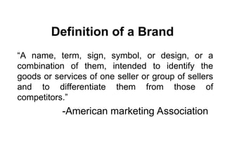 Definition of a Brand
“A name, term, sign, symbol, or design, or a
combination of them, intended to identify the
goods or services of one seller or group of sellers
and to differentiate them from those of
competitors.”
-American marketing Association
 