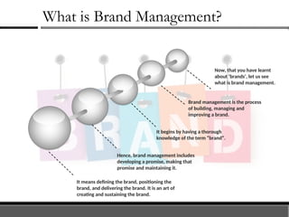 What is Brand Management?
Now, that you have learnt
about ‘brands’, let us see
what is brand management.
Brand management is the process
of building, managing and
improving a brand.
It begins by having a thorough
knowledge of the term “brand”.
Hence, brand management includes
developing a promise, making that
promise and maintaining it.
It means defining the brand, positioning the
brand, and delivering the brand. It is an art of
creating and sustaining the brand.
 