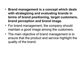 • Brand management is a concept which deals
with strategizing and evaluating brands in
terms of brand positioning, target customers,
brand perception and brand image.
• For brand management, the company should
maintain a good image among the customers.
• The main objective of brand management is to
ensure that the product and service highlight the
quality of the brand.
 