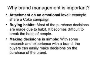 Why brand management is important?
• Attachment on an emotional level: example
share a Coke campaign
• Buying habits: Most of the purchase decisions
are made due to habit. It becomes difficult to
break the habit of people.
• Making decisions is simple: With some
research and experience with a brand, the
buyers can easily make decisions on the
purchase of the brand.
 