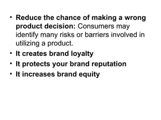 • Reduce the chance of making a wrong
product decision: Consumers may
identify many risks or barriers involved in
utilizing a product.
• It creates brand loyalty
• It protects your brand reputation
• It increases brand equity
 