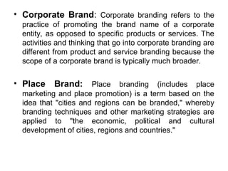 • Corporate Brand: Corporate branding refers to the
practice of promoting the brand name of a corporate
entity, as opposed to specific products or services. The
activities and thinking that go into corporate branding are
different from product and service branding because the
scope of a corporate brand is typically much broader.
• Place Brand: Place branding (includes place
marketing and place promotion) is a term based on the
idea that "cities and regions can be branded," whereby
branding techniques and other marketing strategies are
applied to "the economic, political and cultural
development of cities, regions and countries."
 