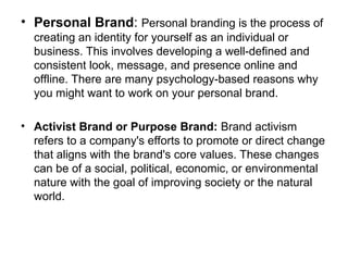 • Personal Brand: Personal branding is the process of
creating an identity for yourself as an individual or
business. This involves developing a well-defined and
consistent look, message, and presence online and
offline. There are many psychology-based reasons why
you might want to work on your personal brand.
• Activist Brand or Purpose Brand: Brand activism
refers to a company's efforts to promote or direct change
that aligns with the brand's core values. These changes
can be of a social, political, economic, or environmental
nature with the goal of improving society or the natural
world.
 