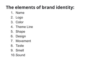 The elements of brand identity:
1. Name
2. Logo
3. Color
4. Theme Line
5. Shape
6. Design
7. Movement
8. Taste
9. Smell
10.Sound
 