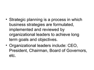 • Strategic planning is a process in which
business strategies are formulated,
implemented and reviewed by
organizational leaders to achieve long
term goals and objectives.
• Organizational leaders include: CEO,
President, Chairman, Board of Governors,
etc.
 