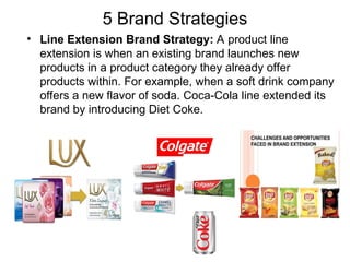 5 Brand Strategies
• Line Extension Brand Strategy: A product line
extension is when an existing brand launches new
products in a product category they already offer
products within. For example, when a soft drink company
offers a new flavor of soda. Coca-Cola line extended its
brand by introducing Diet Coke.
 