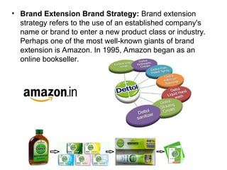 • Brand Extension Brand Strategy: Brand extension
strategy refers to the use of an established company's
name or brand to enter a new product class or industry.
Perhaps one of the most well-known giants of brand
extension is Amazon. In 1995, Amazon began as an
online bookseller.
 