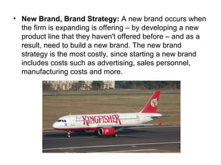 • New Brand, Brand Strategy: A new brand occurs when
the firm is expanding is offering – by developing a new
product line that they haven't offered before – and as a
result, need to build a new brand. The new brand
strategy is the most costly, since starting a new brand
includes costs such as advertising, sales personnel,
manufacturing costs and more.
 