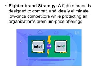 • Fighter brand Strategy: A fighter brand is
designed to combat, and ideally eliminate,
low-price competitors while protecting an
organization's premium-price offerings.
 