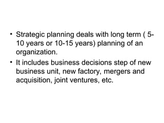 • Strategic planning deals with long term ( 5-
10 years or 10-15 years) planning of an
organization.
• It includes business decisions step of new
business unit, new factory, mergers and
acquisition, joint ventures, etc.
 