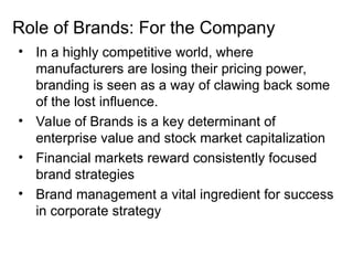 Role of Brands: For the Company
• In a highly competitive world, where
manufacturers are losing their pricing power,
branding is seen as a way of clawing back some
of the lost influence.
• Value of Brands is a key determinant of
enterprise value and stock market capitalization
• Financial markets reward consistently focused
brand strategies
• Brand management a vital ingredient for success
in corporate strategy
 