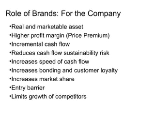 Role of Brands: For the Company
•Real and marketable asset
•Higher profit margin (Price Premium)
•Incremental cash flow
•Reduces cash flow sustainability risk
•Increases speed of cash flow
•Increases bonding and customer loyalty
•Increases market share
•Entry barrier
•Limits growth of competitors
 