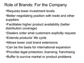 Role of Brands: For the Company
•Requires lower investment levels
•Better negotiating position with trade and other
suppliers
•Facilitates higher product availability (better
distribution coverage)
•Dealers order what customers explicitly request
•Extends products’ life cycle
•Allows lower cost brand extensions
•Can be the basis for international expansion
•Provides legal protection; licensing; franchising
•Buffer to survive market or product problems
 