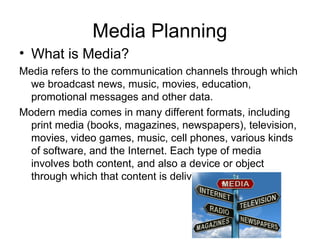 Media Planning
• What is Media?
Media refers to the communication channels through which
we broadcast news, music, movies, education,
promotional messages and other data.
Modern media comes in many different formats, including
print media (books, magazines, newspapers), television,
movies, video games, music, cell phones, various kinds
of software, and the Internet. Each type of media
involves both content, and also a device or object
through which that content is delivered.
 