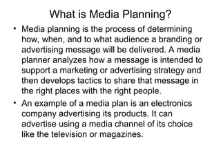 What is Media Planning?
• Media planning is the process of determining
how, when, and to what audience a branding or
advertising message will be delivered. A media
planner analyzes how a message is intended to
support a marketing or advertising strategy and
then develops tactics to share that message in
the right places with the right people.
• An example of a media plan is an electronics
company advertising its products. It can
advertise using a media channel of its choice
like the television or magazines.
 