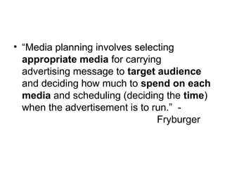 • “Media planning involves selecting
appropriate media for carrying
advertising message to target audience
and deciding how much to spend on each
media and scheduling (deciding the time)
when the advertisement is to run.” -
Fryburger
 