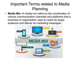 Important Terms related to Media
Planning
• Media Mix: A media mix refers to the combination of
various communication channels and platforms that a
business or organization uses to reach its target
audience and deliver its marketing messages.
 