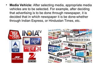 • Media Vehicle: After selecting media, appropriate media
vehicles are to be selected. For example, after deciding
that advertising is to be done through newspaper, it is
decided that in which newspaper it is be done-whether
through Indian Express, or Hindustan Times, etc.
 