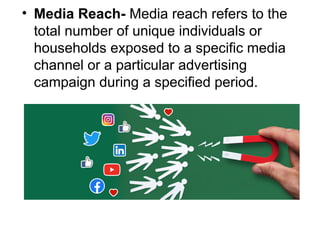 • Media Reach- Media reach refers to the
total number of unique individuals or
households exposed to a specific media
channel or a particular advertising
campaign during a specified period.
 