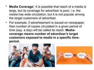 • Media Coverage: It is possible that reach of a media is
large, but its coverage for advertiser is poor, i.e. the
media has wide circulation, but it is not popular among
the target customers of advertiser.
• For example, if advertisement is issued on newspaper,
then number of copies circulated in a given period of
time (say, a day) will be called its reach. Media-
coverage means number of advertiser’s target
customers exposed to media in a specific time-
period.
 