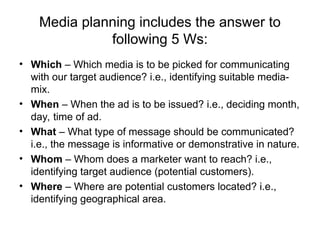 Media planning includes the answer to
following 5 Ws:
• Which – Which media is to be picked for communicating
with our target audience? i.e., identifying suitable media-
mix.
• When – When the ad is to be issued? i.e., deciding month,
day, time of ad.
• What – What type of message should be communicated?
i.e., the message is informative or demonstrative in nature.
• Whom – Whom does a marketer want to reach? i.e.,
identifying target audience (potential customers).
• Where – Where are potential customers located? i.e.,
identifying geographical area.
 