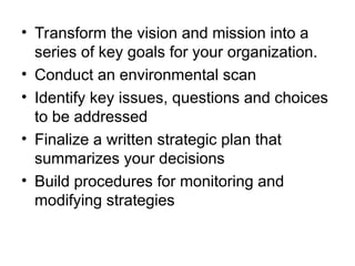 • Transform the vision and mission into a
series of key goals for your organization.
• Conduct an environmental scan
• Identify key issues, questions and choices
to be addressed
• Finalize a written strategic plan that
summarizes your decisions
• Build procedures for monitoring and
modifying strategies
 