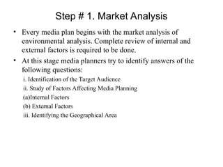 Step # 1. Market Analysis
• Every media plan begins with the market analysis of
environmental analysis. Complete review of internal and
external factors is required to be done.
• At this stage media planners try to identify answers of the
following questions:
i. Identification of the Target Audience
ii. Study of Factors Affecting Media Planning
(a)Internal Factors
(b) External Factors
iii. Identifying the Geographical Area
 