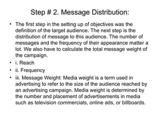 Step # 2. Message Distribution:
• The first step in the setting up of objectives was the
definition of the target audience. The next step is the
distribution of message to this audience. The number of
messages and the frequency of their appearance matter a
lot. We also have to calculate the total message weight of
the campaign.
• i. Reach
• ii. Frequency
• iii. Message Weight: Media weight is a term used in
advertising to refer to the size of the audience reached by
an advertising campaign. Media weight is determined by
the number and placement of advertisements in media
such as television commercials, online ads, or billboards.
 