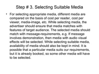 Step # 3. Selecting Suitable Media
• For selecting appropriate media, different media are
compared on the basis of cost per reader, cost per
viewer, media-image, etc. While selecting media, the
advertiser should ensure that media matches with
features of target audience. The selected media should
match with message-requirements, e.g. If message
involves demonstration, then media with audio visual
effects will be selected. While selecting suitable media,
availability of media should also be kept in mind. It is
possible that a particular media suits our requirements,
but it is already booked, so some other media will have
to be selected.
 