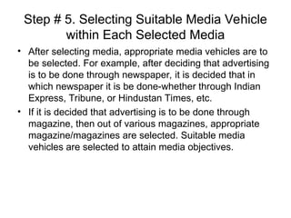 Step # 5. Selecting Suitable Media Vehicle
within Each Selected Media
• After selecting media, appropriate media vehicles are to
be selected. For example, after deciding that advertising
is to be done through newspaper, it is decided that in
which newspaper it is be done-whether through Indian
Express, Tribune, or Hindustan Times, etc.
• If it is decided that advertising is to be done through
magazine, then out of various magazines, appropriate
magazine/magazines are selected. Suitable media
vehicles are selected to attain media objectives.
 