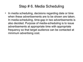 Step # 6. Media Scheduling
• In media scheduling, decisions regarding date or time
when these advertisements are to be shown are taken.
In media-scheduling, time-gap in two advertisements is
also decided. Purpose of media-scheduling is to issue
advertisements at appropriate time with appropriate
frequency so that target audience can be contacted at
minimum advertising cost.
 