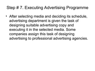 Step # 7. Executing Advertising Programme
• After selecting media and deciding its schedule,
advertising department is given the task of
designing suitable advertising copy and
executing it in the selected media. Some
companies assign this task of designing
advertising to professional advertising agencies.
 