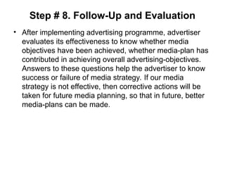 Step # 8. Follow-Up and Evaluation
• After implementing advertising programme, advertiser
evaluates its effectiveness to know whether media
objectives have been achieved, whether media-plan has
contributed in achieving overall advertising-objectives.
Answers to these questions help the advertiser to know
success or failure of media strategy. If our media
strategy is not effective, then corrective actions will be
taken for future media planning, so that in future, better
media-plans can be made.
 