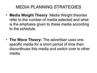MEDIA PLANNING STRATEGIES
• Media Weight Theory: Media Weight theories
refer to the number of media selected and what
is the emphasis given to these media according
to the schedule.
• The Wave Theory: The advertiser uses one
specific media for a short period of time then
discontinues this media and switch over to other
media.
 