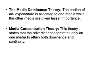 • The Media Dominance Theory: The portion of
ad- expenditure is allocated to one media while
the other media are given lesser importance.
• Media Concentration Theory: This theory
states that the advertiser concentrates only on
one media to attain both dominance and
continuity.
 