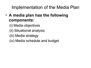 Implementation of the Media Plan
• A media plan has the following
components:
(i) Media objectives
(ii) Situational analysis
(iii) Media strategy
(iv) Media schedule and budget
 