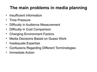 The main problems in media planning
• Insufficient Information
• Time Pressure
• Difficulty in Audience Measurement
• Difficulty in Cost Comparison
• Changing Environment Factors
• Media Decisions Based on Guess Work
• Inadequate Expertise
• Confusions Regarding Different Terminologies
• Immediate Action
 
