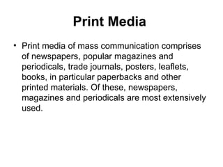 Print Media
• Print media of mass communication comprises
of newspapers, popular magazines and
periodicals, trade journals, posters, leaflets,
books, in particular paperbacks and other
printed materials. Of these, newspapers,
magazines and periodicals are most extensively
used.
 