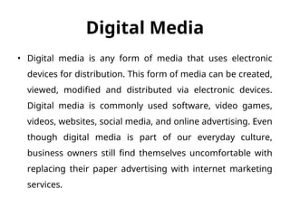 Digital Media
• Digital media is any form of media that uses electronic
devices for distribution. This form of media can be created,
viewed, modified and distributed via electronic devices.
Digital media is commonly used software, video games,
videos, websites, social media, and online advertising. Even
though digital media is part of our everyday culture,
business owners still find themselves uncomfortable with
replacing their paper advertising with internet marketing
services.
 