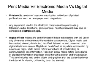 Print Media Vs Electronic Media Vs Digital
Media
• Print media: means of mass communication in the form of printed
publications, such as newspapers and magazines.
• Any equipment used in the electronic communication process (e.g.
television, radio, telephone, game console, handheld device) may also be
considered electronic media.
• Digital media means any communication media that operate with the use of
any of various encoded machine-readable data formats. Digital media can
be created, viewed, distributed, modified, listened to, and preserved on a
digital electronics device. Digital can be defined as any data represented by
a series of digits, while media refers to methods of broadcasting or
communicating this information. Together, digital media refers to mediums
of digitized information broadcast to us through a screen and/or a speaker.
This also includes text, audio, video, and graphics that are transmitted over
the internet for viewing or listening to on the internet.
 