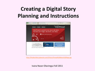 Creating a Digital Story
Planning and Instructions




   http://fhsdtechfest.pbworks.com/f/VoiceThread%20Main%20Page.jpg




          Ivana Nazar-Olaciregui-Fall 2011
 