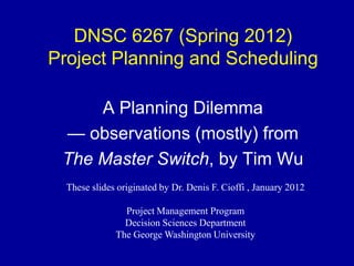DNSC 6267 (Spring 2012)
Project Planning and Scheduling

     A Planning Dilemma
 — observations (mostly) from
 The Master Switch, by Tim Wu
  These slides originated by Dr. Denis F. Cioffi , January 2012

                Project Management Program
                Decision Sciences Department
              The George Washington University
 
