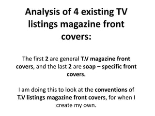 Analysis of 4 existing TV listings magazine front covers:   The first 2 are general T.V magazine front covers, and the last 2 are soap – specific front covers.  I am doing this to look at the conventions of T.V listings magazine front covers, for when I create my own. 