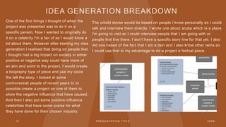 IDEA GENERATION BREAKDOWN
One of the first things I thought of when the
project was presented was to do it on a
specific person. Now I wanted to originally do
it on a celebrity I'm a fan of as I would know a
lot about them. However after starting my idea
generation I realised that doing on people that
I thought had a big impact on society in either
positive or negative way could have more of
an aim and point to the project. I would create
a biography type of piece and use my voice
the tell the story. I looked at some
controversial people of recent years to to
possible create a project on one of them to
show the negative influence that have caused.
And then I also put some positive influence
celebrities that have some praise for what
they have done for their chosen industry.
The untold stores would be based on people I know personally so I could
talk and interview them directly. I wrote one about aruba which is a place
I'm going to visit so I could interview people that I am going with or
people that live there. I don’t have a specific story line for that yet. I also
did one based of the fact that I am a twin and I also know other twins so
I could use that to my advantage to do a project a factual piece.
1 0 P R E S E N T A T I O N T I T L E 2 0 X X
 