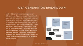 IDEA GENERATION BREAKDOWN
Lastly I did some ideas on some genres of
different types of documentaries. The problem I
found with this is that I don’t personally watch any
documentaries within any specific genre unless
its advertised well. However I did make notes on
possibly doing a sport documentary where I could
talk about a specific sport. The problem I have
with all of these genres is I don’t have anyone to
interview about any of these subject. With things
like global warming I can speak to people that
have their own opinion on the subject matter, but
I would have to do a voice over for all facts and
outside sources.
1 1 P R E S E N T A T I O N T I T L E 2 0 X X
 