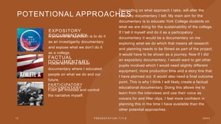 POTENTIONAL APPROACHES
EXPOSITORY
DOCUMENTARY
A potentional approach is to do it
as an investigarity documentary
and expose what we don’t do it
as a college.
FACTUAL
DOCUMENTARY
I could do it as a factual
documentary where I educated
people on what we do and our
future.
PARTICIPATORY
DOCUMENTARY
I can get involved and control
the narrative myself.
1 2 P R E S E N T A T I O N T I T L E 2 0 X X
Depending on what approach I take, will alter the
story my documentary I tell. My main aim for the
documentary is to educate York College students on
what we are doing for the sustainability of the college.
If I tell it myself and do it as a participatory
documentary it would be a documentary on me
exploring what we do which that means all research
and planning needs to be filmed as part of the project.
It would have to be shown as a journey. Now If I did
an expository documentary, I would want to get other
pupils involved which I would need slightly different
equipment, more production time and a story line that
I have planned out. It would also need a final outcome
point. This is why I think I will likely create a factual
educational documentary. Doing this allows me to
learn from the interviews and use their voice as
voicers for and filler clips. I feel more confident in
planning this in the time I have available than the
other potential approaches.
 