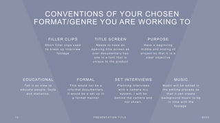 CONVENTIONS OF YOUR CHOSEN
FORMAT/GENRE YOU ARE WORKING TO
EDUCATIONAL
Te l l i t a s v i e w t o
e d u c a t e p e o p l e , f a c t s
a n d s t a t i s t i c s .
FORMAL
T h i s w o u l d n o t b e a
i n f o r m a l d o c u m e n t a r y,
i t w o u l d b e a s e t u p i n
a f o r m a l m a n n e r
SET INTERVIEWS
P l a n n i n g i n t e r v i e w s
w i t h a c a m e r a m i c
s y s t e m . I w i l l b e
b e h i n d t h e c a m e r a a n d
n o t s h o w n .
MUSIC
M u s i c w i l l b e a d d e d i n
t h e e d i t i n g p r o c e s s s o
t h a t i t c a n c r e a t e
b a c k g r o u n d m u s i c t o b e
i n t i m e w i t h t h e
f o o t a g e .
1 4 P R E S E N T A T I O N T I T L E 2 0 X X
FILLER CLIPS
S h o r t f i l l e r c l i p s u s e d
t o b r e a k u p i n t e r v i e w
f o o t a g e
TITLE SCREEN
N e e d s t o h a v e a n
o p e n i n g t i t l e s c r e e n a s
o v e r d o c u m e n t a r y h a s
o n e i n a f o n t t h a t i s
u n i q u e t o t h e p r o d u c t
PURPOSE
H a v e a b e g i n n i n g
m i d d l e a n d e n d i n g o f
p r o j e c t s o t h a t i t i s a
c l e a r o b j e c t i v e
 