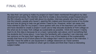 FINAL IDEA
My idea that I am going to make my project on hasn’t been mentioned throughout my idea
development process. My intention was first to create a documentary project based around
the film industry so that I could talk about my studies, interview people who have made it
into the industry, people who haven’t, aspiring film makers and document some of my Aruba
trip and how its going to help me get where I need to be. However, while I am away and
have started to plan for my project, I have spoken with one of the teachers I am here with
and have decided to create a project I could use to help educate students of York college on
the what we do to keep York college as sustainable as possible. I think the reason I mainly
want to do this idea is because its on a topic I personally care about, and It something that
the students don’t know about. I now have the familiarity with a teacher I can interview, and
her opinions on the topic that I agree with. She is one of the leaders of the sustainability
society that have a lot of future plans for the college that I want to discuss in the interview. I
feel like I have the skills to use equipment in college classroom as I have camera
experience. Overall I'm excited on what I get to create and think that I have a interesting
subject matter.
1 5 P R E S E N T A T I O N T I T L E 2 0 X X
 